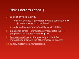 Risk Factors (cont.)
7. Lack of physical activity
 Physical activity – promotes muscle contraction 
 venous return to the heart
 aids in development of collateral circulation
8. Emotional stress – stimulates sympathetic N.S. -
peripheral vasoconstriction   BP
9. Diabetes mellitus – changes in glucose & fat
metabolism promote the atherosclerotic process
10. Family history of arthrosclerosis
 