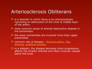 Arteriosclerosis Obliterans
 is a disorder in which there is an arteriosclerotic
narrowing or obstruction of the inner & middle layer
of the artery
 most common cause of arterial obstructive disease in
the extremities
 the lower extremities are involved more than upper
extremities
 common site of disease – femoral artery, iliac
arteries, popliteal arteries
 in a diabetic, the disease becomes more progressive,
affects the smaller arteries and often involves vessels
below the knee
 