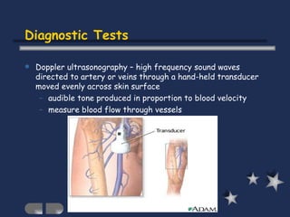 Diagnostic Tests Doppler ultrasonography – high frequency sound waves directed to artery or veins through a hand-held transducer moved evenly across skin surface audible tone produced in proportion to blood velocity measure blood flow through vessels  