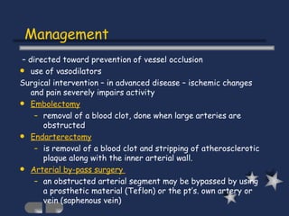 –  directed toward prevention of vessel occlusion use of vasodilators Surgical intervention – in advanced disease – ischemic changes and pain severely impairs activity Embolectomy removal of a blood clot, done when large arteries are obstructed Endarterectomy is removal of a blood clot and stripping of atherosclerotic plaque along with the inner arterial wall. Arterial by-pass surgery  an obstructed arterial segment may be bypassed by using a prosthetic material (Teflon) or the pt’s. own artery or vein (saphenous vein) Management 