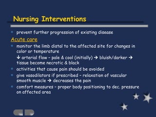 Nursing Interventions prevent further progression of existing disease  Acute care monitor the limb distal to the affected site for changes in color or temperature    arterial flow – pale & cool (initially)    bluish/darker    tissue become necrotic & black activities that cause pain should be avoided give vasodilators if prescribed – relaxation of vascular smooth muscle    decreases the pain comfort measures – proper body positioning to dec. pressure on affected area 