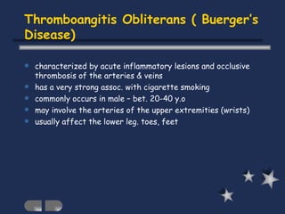 Thromboangitis Obliterans ( Buerger’s Disease) characterized by acute inflammatory lesions and occlusive thrombosis of the arteries & veins has a very strong assoc. with cigarette smoking commonly occurs in male – bet. 20-40 y.o may involve the arteries of the upper extremities (wrists) usually affect the lower leg. toes, feet 