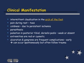 Clinical Manifestation intermittent claudication in the  arch of the foot pain during rest – toes coldness – due to persistent ischemia paresthesia pulsation in posterior tibial, dorsalis pedis – weak or absent extremities are red or cyanotic ulceration & gangrene are frequent complications – early    can occur spontaneously but often follow trauma 