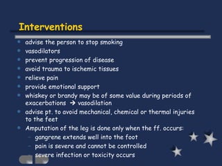 Interventions advise the person to stop smoking vasodilators prevent progression of disease avoid trauma to ischemic tissues relieve pain provide emotional support whiskey or brandy may be of some value during periods of exacerbations    vasodilation advise pt. to avoid mechanical, chemical or thermal injuries to the feet Amputation of the leg is done only when the ff. occurs: gangrene extends well into the foot pain is severe and cannot be controlled severe infection or toxicity occurs 