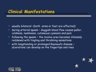 Clinical Manifestations usually bilateral –(both  arms or feet are affected) during arterial spasm – sluggish blood flow causes pallor, coldness, numbness, cutaneous cyanosis and pain following the spasm – the involve area becomes intensely reddened with tingling and throbbing sensations with longstanding or prolonged Raynaud’s disease – ulcerations can develop on the fingertips and toes 