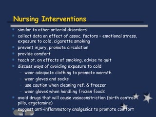 Nursing Interventions similar to other arterial disorders collect data on effect of assoc. factors – emotional stress, exposure to cold, cigarette smoking prevent injury, promote circulation provide comfort teach pt. on effects of smoking, advise to quit discuss ways of avoiding exposure to cold wear adequate clothing to promote warmth wear gloves and socks use caution when cleaning ref. & freezer wear gloves when handling frozen foods avoid drugs that will cause vasoconstriction (birth control pills, ergotamine) suggest anti-inflammatory analgesics to promote comfort 