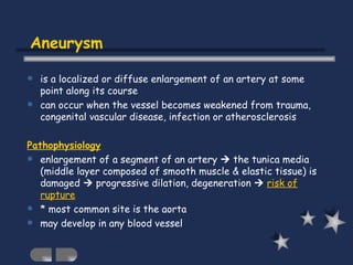 Aneurysm is a localized or diffuse enlargement of an artery at some point along its course can occur when the vessel becomes weakened from trauma, congenital vascular disease, infection or atherosclerosis Pathophysiology enlargement of a segment of an artery    the tunica media (middle layer composed of smooth muscle & elastic tissue) is damaged    progressive dilation, degeneration     risk of rupture * most common site is the aorta may develop in any blood vessel   