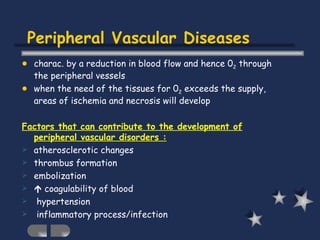 Peripheral Vascular Diseases charac. by a reduction in blood flow and hence 0 2  through the peripheral vessels  when the need of the tissues for 0 2  exceeds the supply, areas of ischemia and necrosis will develop   Factors that can contribute to the development of peripheral vascular disorders : atherosclerotic changes thrombus formation   embolization    coagulability of blood  hypertension inflammatory process/infection 
