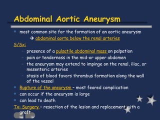 Abdominal Aortic Aneurysm most common site for the formation of an aortic aneurysm    abdominal aorta below the renal arteries S/Sx: presence of a  pulsatile abdominal mass  on palpation  pain or tenderness in the mid-or upper abdomen the aneurysm may extend to impinge on the renal, iliac, or mesenteric arteries stasis of blood favors thrombus formation along the wall of the vessel Rupture of the aneurysm  – most feared complication can occur if the aneurysm is large can lead to death Tx: Surgery  – resection of the lesion and replacement with a graft 