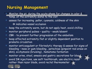 Nursing Management Monitor the pt. during the acute phase for changes in color & temp. of the extremity distal to the clot assess for increasing  pallor, cyanosis, coldness of the skin     indicates vessel occlusion keep the extremity warm, but do not apply heat, avoid chilling monitor peripheral pulses – quality – weak/absent CBR - to prevent further progression of the embolism keep affected extremity flat or slightly dependent position to promote circulation monitor anticoagulant or fibrinolytic therapy & assess for signs of bleeding – nose or gum bleeding , petechiae (pinpoint red areas on skin), ecchymosis (bruising) , hematoma formation monitor urine, stool, emesis and gastric secretions for blood avoid IM injections, use soft toothbrush, use electric razor rather than razor blade, avoid rectal thermometer  