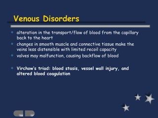 Venous Disorders alteration in the transport/flow of blood from the capillary back to the heart changes in smooth muscle and connective tissue make the veins less distensible with limited recoil capacity valves may malfunction, causing backflow of blood Virchow’s triad: blood stasis, vessel wall injury, and altered blood coagulation 