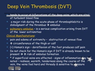 Deep Vein Thrombosis (DVT) tends to occur at bifurcations of the deep veins, which are sites of turbulent blood flow a major risk during the acute phase of thrombophlebitis is dislodgment of the thrombus    embolus pulmonary embolus  – is a serious complication arising from DVT of the  lower extremities  Clinical Manifestations : pain and edema of extremity –  obstruction of venous flow    circumference of the thigh or calf (+) Homan’s sign – dorsiflexion of the foot produces calf pain Do not check for the Homan’s sign if DVT is already known to be present       risk of embolus formation * if superficial veins are affected - signs of inflammation may be noted – redness, warmth, tenderness along the course of the vein, the veins feel hard and thready & sensitive to pressure 