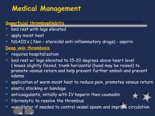 Medical Management Superficial thrombophlebitis bed rest with legs elevated apply moist heat NSAID’s ( Non – steroidal anti-inflammatory drugs) - aspirin Deep vein thrombosis requires hospitalization bed rest w/ legs elevated to 15-20 degrees above heart level  ( knees slightly flexed, trunk horizontal (head may be raised) to promote venous return and help prevent further emboli and prevent edema application of warm moist heat to reduce pain, promotes venous return elastic stocking or bandage anticoagulants, initially with IV heparin then coumadin fibrinolytic to resolve the thrombus vasodilator if needed to control vessel spasm and improve circulation 