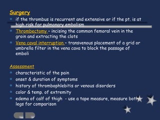 Surgery   if the thrombus is recurrent and extensive or if the pt. is at high risk for pulmonary embolism Thrombectomy  – incising the common femoral vein in the groin and extracting the clots Vena caval interruption  – transvenous placement of a grid or umbrella filter in the vena cava to block the passage of emboli Assessment characteristic of the pain onset & duration of symptoms history of thrombophlebitis or venous disorders color & temp. of extremity edema of calf of thigh  - use a tape measure, measure both legs for comparison 