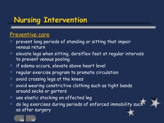 Nursing Intervention Preventive care prevent long periods of standing or sitting that impair venous return elevate legs when sitting, dorsiflex feet at regular intervals to prevent venous pooling if edema occurs, elevate above heart level regular exercise program to promote circulation avoid crossing legs at the knees avoid wearing constrictive clothing such as tight bands around socks or garters use elastic stocking on affected leg do leg exercises during periods of enforced immobility such as after surgery 