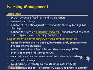 Nursing Management Acute care explain purpose of bed rest and leg elevation use elastic stockings monitor pt. on anticoagulant & fibrinolytic therapy for signs of bleeding monitor for signs of  pulmonary embolism  – sudden onset of chest pain, dyspnea, rapid breathing, tachycardia  Nsg. intervention often surgery of vena caval interruption assess insertion site – bleeding, hematoma, apply pressure over site and inform physician keep pt. on bed rest for 1 st  24 hrs. then encourage ROM exercises to promote venous return assist pt. in ambulation when permitted, elevate legs when sitting keep elastic bandage avoid rubbing or massaging the affected extremity give analgesic and anti-inflammatory agents to promote comfort 