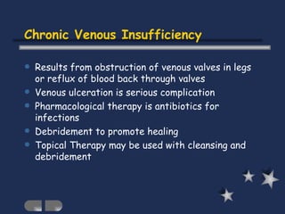 Results from obstruction of venous valves in legs or reflux of blood back through valves Venous ulceration is serious complication Pharmacological therapy is antibiotics for infections Debridement to promote healing Topical Therapy may be used with cleansing and debridement Chronic Venous Insufficiency 