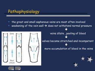 Pathophysiology the great and small saphenous veins are most often involved weakening of the vein wall    does not withstand normal pressure    veins dilate , pooling of blood    valves become stretched and incompetent    more accumulation of blood in the veins 