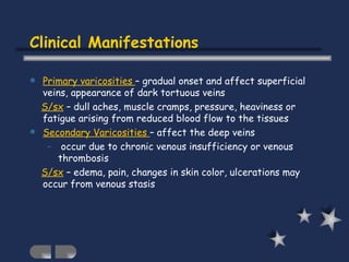Clinical Manifestations Primary varicosities  – gradual onset and affect superficial veins, appearance of dark tortuous veins S/sx  – dull aches, muscle cramps, pressure, heaviness or fatigue arising from reduced blood flow to the tissues Secondary Varicosities  – affect the deep veins occur due to chronic venous insufficiency or venous thrombosis S/sx  – edema, pain, changes in skin color, ulcerations may occur from venous stasis 