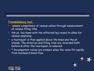 Trendelenburg test  assess competency of venous valves through measurement of venous filling time the pt. lies down with the affected leg raised to allow for venous emptying a tourniquet is then applied above the knee and the pt. stands. The direction and filling time are recorded both before & after the tourniquet is removed * Incompetent valves are evident when the veins fill rapidly from backward blood flow 