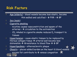 Risk Factors Age (elderly)  – blood vessels become less elastic, become thin walled and calcified –    PVR –    BP Sex (male ) Cigarette smoking nicotine causes vasoconstriction and spasm of the arteries –    circulation to the extremities C0 2  inhaled in cigarette smoke reduces 0 2  transport to tissues Hypertension  – cause elastic tissues to be replaced by fibrous collagen tissue    arterial wall become less distensible      resistance to blood flow       BP Hyperlipedimia  – atherosclerotic plaque Obesit y – places added burden on the heart & blood vessels excess fat contribute to    venous congestion  