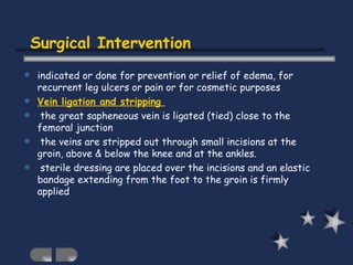 Surgical Intervention indicated or done for prevention or relief of edema, for recurrent leg ulcers or pain or for cosmetic purposes Vein ligation and stripping  the great sapheneous vein is ligated (tied) close to the femoral junction the veins are stripped out through small incisions at the groin, above & below the knee and at the ankles. sterile dressing are placed over the incisions and an elastic bandage extending from the foot to the groin is firmly applied 