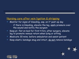 Nursing care after vein ligation & stripping Monitor for signs of bleeding, esp. on 1 st  post-op day  if there is bleeding, elevate the leg, apply pressure over the wound and notify the surgeon Keep pt. flat on bed for first 4 hrs. after surgery, elevate leg to promote venous return when lying or sitting Medicate 30 mins. before ambulation and assist patient Keep elastic bandage snug and intact,  do not  remove bandage  