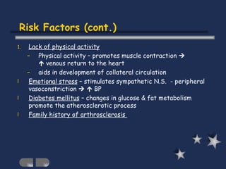 Lack of physical activity Physical activity – promotes muscle contraction       venous return to the heart aids in development of collateral circulation Emotional stress  – stimulates sympathetic N.S.  - peripheral vasoconstriction       BP Diabetes mellitus  – changes in glucose & fat metabolism promote the atherosclerotic process Family history of arthrosclerosis  Risk Factors (cont.) 