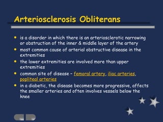 Arteriosclerosis Obliterans is a disorder in which there is an arteriosclerotic narrowing or obstruction of the inner & middle layer of the artery most common cause of arterial obstructive disease in the extremities the lower extremities are involved more than upper extremities common site of disease –  femoral artery ,  iliac arteries ,  popliteal arteries in a diabetic, the disease becomes more progressive, affects the smaller arteries and often involves vessels below the knee 