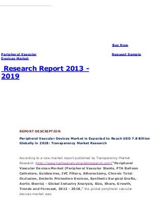 Trans parency Market Research
Peripheral Vascular
Devices Market
Research Report 2013 -
2019
Buy Now
Request Sample
Published Date: May 2013
Single User License: US $ 4795
Multi User License: US $ 7795
77 Pages Report
Corporate User License: US $ 10795
REPORT DESCRIPTION
Peripheral Vascular Devices Market is Expected to Reach USD 7.8 Billion
Globally in 2018: Transparency Market Research
According to a new market report published by Transparency Market
Research (http://www.transparencymarketresearch.com)"Peripheral
Vascular Devices Market (Peripheral Vascular Stents, PTA Balloon
Catheters, Guidewires, IVC Filters, Atherectomy, Chronic Total
Occlusion, Embolic Protection Devices, Synthetic Surgical Grafts,
Aortic Stents) - Global Industry Analysis, Size, Share, Growth,
Trends and Forecast, 2012 - 2018," the global peripheral vascular
devices market was
 