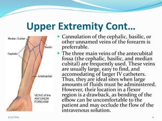 Upper Extremity Cont…
 Cannulation of the cephalic, basilic, or
other unnamed veins of the forearm is
preferrable.
 The three main veins of the antecubital
fossa (the cephalic, basilic, and median
cubital) are frequently used. These veins
are usually large, easy to find, and
accomodating of larger IV catheters.
Thus, they are ideal sites when large
amounts of fluids must be administered.
However, their location in a flexor
region is a drawback, as bending of the
elbow can be uncomfortable to the
patient and may occlude the flow of the
intravenous solution.
5/27/2017 11
 