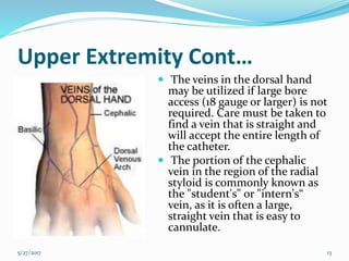 Upper Extremity Cont…
 The veins in the dorsal hand
may be utilized if large bore
access (18 gauge or larger) is not
required. Care must be taken to
find a vein that is straight and
will accept the entire length of
the catheter.
 The portion of the cephalic
vein in the region of the radial
styloid is commonly known as
the "student's" or "intern's“
vein, as it is often a large,
straight vein that is easy to
cannulate.
5/27/2017 13
 