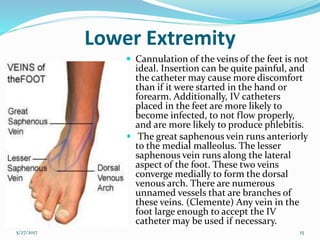 Lower Extremity
 Cannulation of the veins of the feet is not
ideal. Insertion can be quite painful, and
the catheter may cause more discomfort
than if it were started in the hand or
forearm. Additionally, IV catheters
placed in the feet are more likely to
become infected, to not flow properly,
and are more likely to produce phlebitis.
 The great saphenous vein runs anteriorly
to the medial malleolus. The lesser
saphenous vein runs along the lateral
aspect of the foot. These two veins
converge medially to form the dorsal
venous arch. There are numerous
unnamed vessels that are branches of
these veins. (Clemente) Any vein in the
foot large enough to accept the IV
catheter may be used if necessary.
5/27/2017 15
 