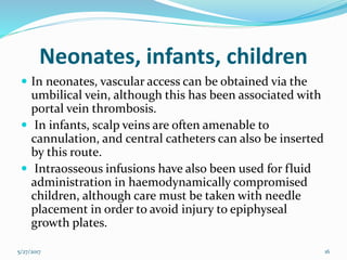 Neonates, infants, children
 In neonates, vascular access can be obtained via the
umbilical vein, although this has been associated with
portal vein thrombosis.
 In infants, scalp veins are often amenable to
cannulation, and central catheters can also be inserted
by this route.
 Intraosseous infusions have also been used for fluid
administration in haemodynamically compromised
children, although care must be taken with needle
placement in order to avoid injury to epiphyseal
growth plates.
5/27/2017 16
 