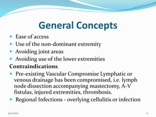 General Concepts
 Ease of access
 Use of the non-dominant extremity
 Avoiding joint areas
 Avoiding use of the lower extremities
Contraindications
 Pre-existing Vascular Compromise Lymphatic or
venous drainage has been compromised, i.e. lymph
node dissection accompanying mastectomy, A-V
fistulas, injured extremities, thrombosis.
 Regional Infections - overlying cellulitis or infection
5/27/2017 17
 