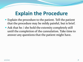 Explain the Procedure
 Explain the procedure to the patient. Tell the patient
that the procedure may be mildy painful, but is brief.
 Ask that he / she hold the extemity completely still
until the completion of the cannulation. Take time to
answer any questions that the patient might have.
5/27/2017 18
 