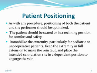 Patient Positioning
 As with any procedure, positioning of both the patient
and the performer should be optimized.
 The patient should be seated or in a reclining position
for comfort and safety.
 Immobilize the extremity, particularly for pediatric or
uncooperative patients. Keep the extremity in full
extension to make the vein taut, and place the
intended cannulation site in a dependant position to
engorge the vein.
5/27/2017 19
 