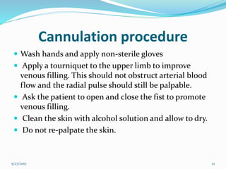 Cannulation procedure
 Wash hands and apply non-sterile gloves
 Apply a tourniquet to the upper limb to improve
venous filling. This should not obstruct arterial blood
flow and the radial pulse should still be palpable.
 Ask the patient to open and close the fist to promote
venous filling.
 Clean the skin with alcohol solution and allow to dry.
 Do not re-palpate the skin.
5/27/2017 21
 