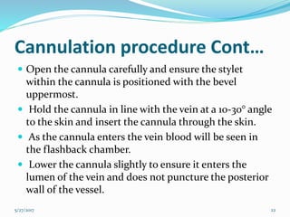 Cannulation procedure Cont…
 Open the cannula carefully and ensure the stylet
within the cannula is positioned with the bevel
uppermost.
 Hold the cannula in line with the vein at a 10-30° angle
to the skin and insert the cannula through the skin.
 As the cannula enters the vein blood will be seen in
the flashback chamber.
 Lower the cannula slightly to ensure it enters the
lumen of the vein and does not puncture the posterior
wall of the vessel.
5/27/2017 22
 