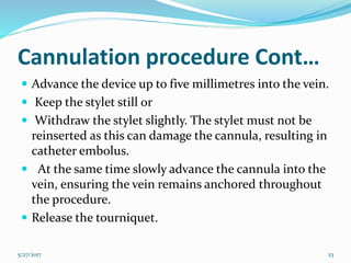 Cannulation procedure Cont…
 Advance the device up to five millimetres into the vein.
 Keep the stylet still or
 Withdraw the stylet slightly. The stylet must not be
reinserted as this can damage the cannula, resulting in
catheter embolus.
 At the same time slowly advance the cannula into the
vein, ensuring the vein remains anchored throughout
the procedure.
 Release the tourniquet.
5/27/2017 23
 