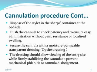 Cannulation procedure Cont…
 Dispose of the stylet in the sharps’ container at the
bedside.
 Flush the cannula to check patency and to ensure easy
administration without pain, resistance or localised
swelling.
 Secure the cannula with a moisture-permeable
transparent dressing (Opsite dressing )
 The dressing should allow viewing of the entry site
while firmly stabilising the cannula to prevent
mechanical phlebitis or cannula dislodgement.
5/27/2017 24
 