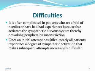 Difficulties
 It is often complicated in patients who are afraid of
needles or have had bad experiences because fear
activates the sympathetic nervous system thereby
provoking peripheral vasoconstriction.
 Once an initial attempt has failed, nearly all patients
experience a degree of sympathetic activation that
makes subsequent attempts increasingly difficult !
5/27/2017 26
 