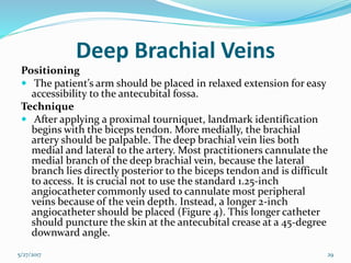 Deep Brachial Veins
Positioning
 The patient’s arm should be placed in relaxed extension for easy
accessibility to the antecubital fossa.
Technique
 After applying a proximal tourniquet, landmark identification
begins with the biceps tendon. More medially, the brachial
artery should be palpable. The deep brachial vein lies both
medial and lateral to the artery. Most practitioners cannulate the
medial branch of the deep brachial vein, because the lateral
branch lies directly posterior to the biceps tendon and is difficult
to access. It is crucial not to use the standard 1.25-inch
angiocatheter commonly used to cannulate most peripheral
veins because of the vein depth. Instead, a longer 2-inch
angiocatheter should be placed (Figure 4). This longer catheter
should puncture the skin at the antecubital crease at a 45-degree
downward angle.
5/27/2017 29
 