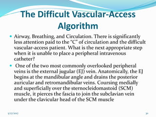 The Difficult Vascular-Access
Algorithm
 Airway, Breathing, and Circulation. There is significantly
less attention paid to the “C” of circulation and the difficult
vascular-access patient. What is the next appropriate step
when it is unable to place a peripheral intravenous
catheter?
 One of the two most commonly overlooked peripheral
veins is the external jugular (EJ) vein. Anatomically, the EJ
begins at the mandibular angle and drains the posterior
auricular and retromandibular veins. Coursing medially
and superficially over the sternocleidomastoid (SCM)
muscle, it pierces the fascia to join the subclavian vein
under the clavicular head of the SCM muscle
5/27/2017 30
 