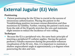 External Jugular (EJ) Vein
Positioning
 Patient positioning for the EJ line is crucial to the success of
intravenous catheterization. Placing the patient in the
Trendelenburg position increases venous distention and thus
maximizes EJ visibility. Further, rotating the patient’s neck away
from the side of the EJ gently stretches the vein and maintains
slight tension to reduce the incidence of vein-rolling.
Technique
 Because the EJ is a peripheral vein, the same basic principle of
inserting a peripheral IV catheter applies. Having the patient
perform a Valsalva maneuver during the procedure enhances
visualization of the EJ vein. Also, it is important to maintain a
shallow angiocatheter angle at approximately 5-10 degrees when
puncturing the skin and vein.
5/27/2017 31
 