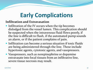 Early Complications
Infiltration and Extravasation
 Infiltration of the IV occurs when the tip becomes
dislodged from the vessel lumen. This complication should
be suspected when the intravenous fluid flows poorly, if
the line is difficult to flush, if the automated pump sounds
an alarm, or if the patient complains of pain.
 Infiltration can become a serious situation if toxic fluids
are being administered through the line. These include
hypertonic agents, cytotoxic agents, and vasopressors.
 Vasopressors, such as norepinephrine or dopamine
extravasate into local tissues from an infiltrative line,
severe tissue necrosis may result.
5/27/2017 32
 
