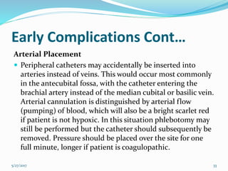 Early Complications Cont…
Arterial Placement
 Peripheral catheters may accidentally be inserted into
arteries instead of veins. This would occur most commonly
in the antecubital fossa, with the catheter entering the
brachial artery instead of the median cubital or basilic vein.
Arterial cannulation is distinguished by arterial flow
(pumping) of blood, which will also be a bright scarlet red
if patient is not hypoxic. In this situation phlebotomy may
still be performed but the catheter should subsequently be
removed. Pressure should be placed over the site for one
full minute, longer if patient is coagulopathic.
5/27/2017 33
 