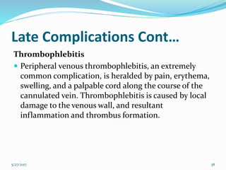 Late Complications Cont…
Thrombophlebitis
 Peripheral venous thrombophlebitis, an extremely
common complication, is heralded by pain, erythema,
swelling, and a palpable cord along the course of the
cannulated vein. Thrombophlebitis is caused by local
damage to the venous wall, and resultant
inflammation and thrombus formation.
5/27/2017 38
 