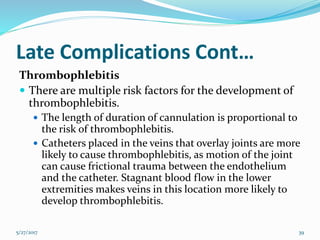 Late Complications Cont…
Thrombophlebitis
 There are multiple risk factors for the development of
thrombophlebitis.
 The length of duration of cannulation is proportional to
the risk of thrombophlebitis.
 Catheters placed in the veins that overlay joints are more
likely to cause thrombophlebitis, as motion of the joint
can cause frictional trauma between the endothelium
and the catheter. Stagnant blood flow in the lower
extremities makes veins in this location more likely to
develop thrombophlebitis.
5/27/2017 39
 