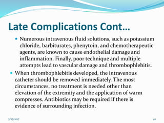 Late Complications Cont…
 Numerous intravenous fluid solutions, such as potassium
chloride, barbiturates, phenytoin, and chemotherapeutic
agents, are known to cause endothelial damage and
inflammation. Finally, poor technique and multiple
attempts lead to vascular damage and thrombophlebitis.
 When thrombophlebitis developed, the intravenous
catheter should be removed immediately. The most
circumstances, no treatment is needed other than
elevation of the extremity and the application of warm
compresses. Antibiotics may be required if there is
evidence of surrounding infection.
5/27/2017 40
 